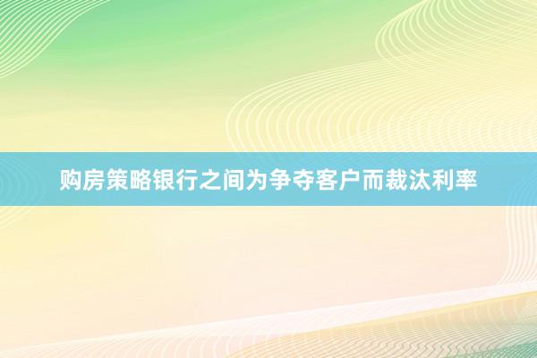 购房策略银行之间为争夺客户而裁汰利率