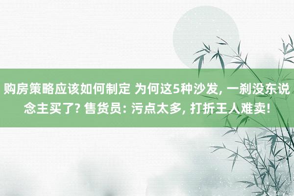 购房策略应该如何制定 为何这5种沙发, 一刹没东说念主买了? 售货员: 污点太多, 打折王人难卖!