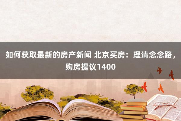 如何获取最新的房产新闻 北京买房：理清念念路，购房提议1400