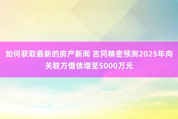 如何获取最新的房产新闻 吉冈精密预测2025年向关联方借债增