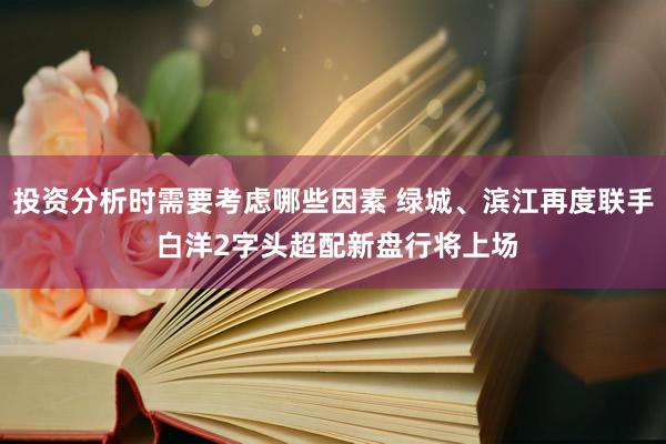 投资分析时需要考虑哪些因素 绿城、滨江再度联手 白洋2字头超