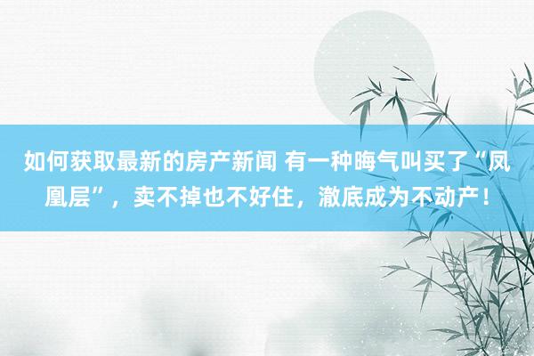 如何获取最新的房产新闻 有一种晦气叫买了“凤凰层”，卖不掉也不好住，澈底成为不动产！