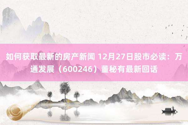 如何获取最新的房产新闻 12月27日股市必读：万通发展（600246）董秘有最新回话