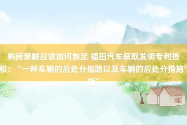 购房策略应该如何制定 福田汽车获取发明专利授权：“一种车辆的后处分担路以及车辆的后处分措施”