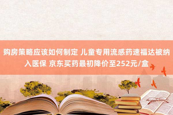 购房策略应该如何制定 儿童专用流感药速福达被纳入医保 京东买药最初降价至252元/盒