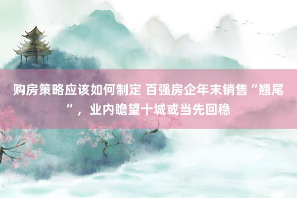 购房策略应该如何制定 百强房企年末销售“翘尾”，业内瞻望十城或当先回稳