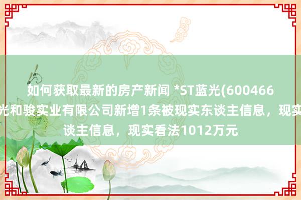 如何获取最新的房产新闻 *ST蓝光(600466)控股的四川蓝光和骏实业有限公司新增1条被现实东谈主信息，现实看法1012万元