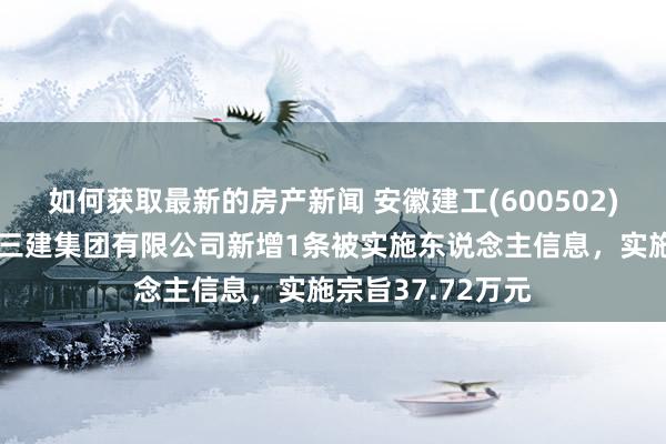 如何获取最新的房产新闻 安徽建工(600502)控股的安徽建工三建集团有限公司新增1条被实施东说念主信息，实施宗旨37.72万元