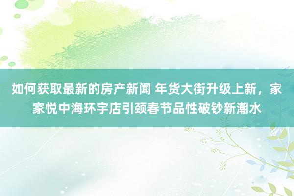 如何获取最新的房产新闻 年货大街升级上新，家家悦中海环宇店引颈春节品性破钞新潮水