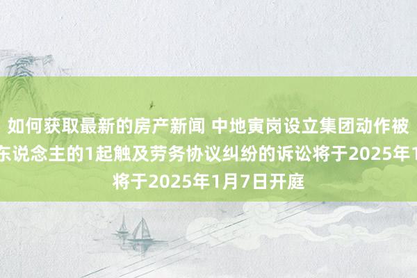 如何获取最新的房产新闻 中地寅岗设立集团动作被告/被上诉东说念主的1起触及劳务协议纠纷的诉讼将于2025年1月7日开庭