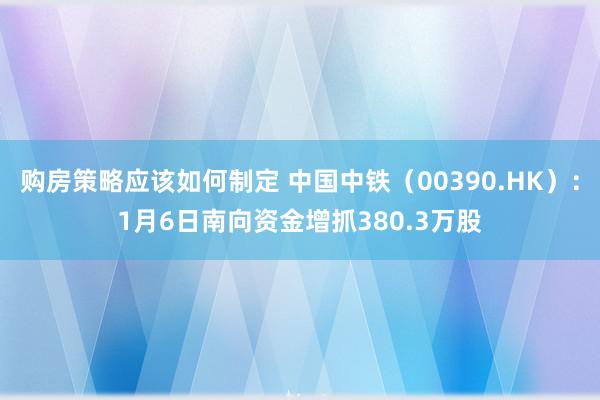 购房策略应该如何制定 中国中铁（00390.HK）：1月6日南向资金增抓380.3万股