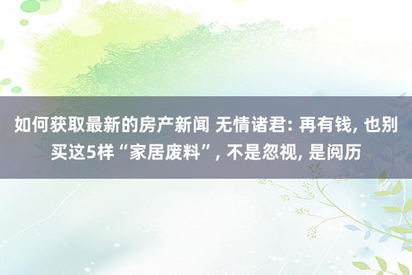 如何获取最新的房产新闻 无情诸君: 再有钱, 也别买这5样“