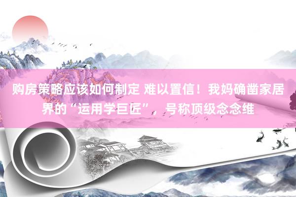 购房策略应该如何制定 难以置信！我妈确凿家居界的“运用学巨匠”，号称顶级念念维