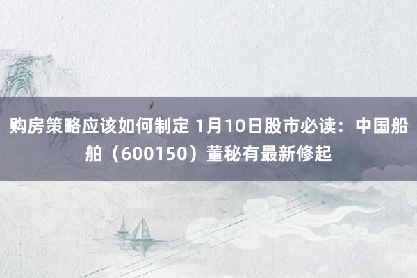 购房策略应该如何制定 1月10日股市必读：中国船舶（600150）董秘有最新修起