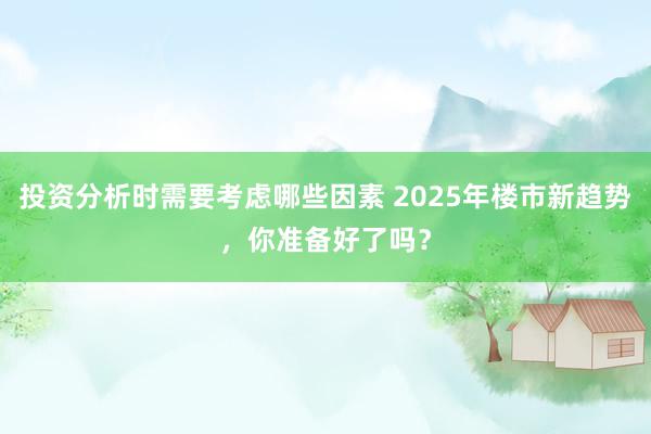 投资分析时需要考虑哪些因素 2025年楼市新趋势，你准备好了吗？