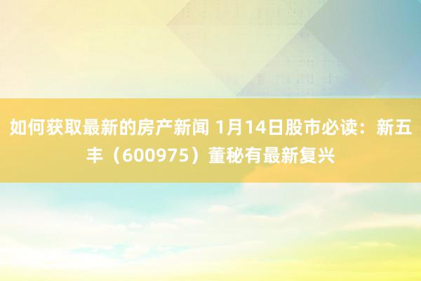 如何获取最新的房产新闻 1月14日股市必读：新五丰（6009