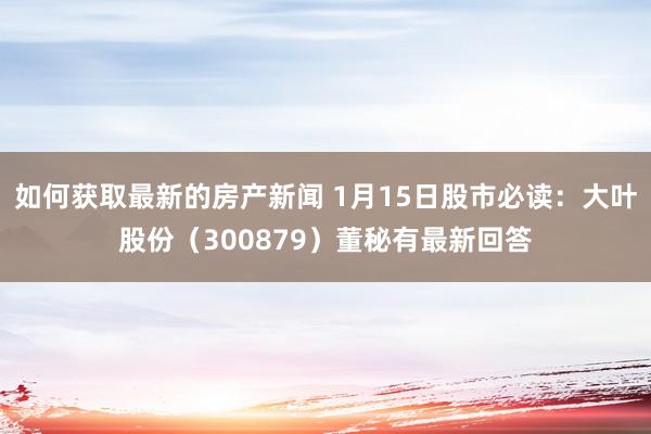 如何获取最新的房产新闻 1月15日股市必读：大叶股份（300879）董秘有最新回答