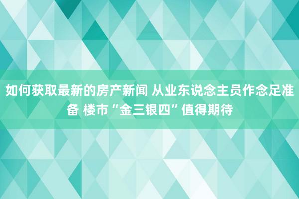 如何获取最新的房产新闻 从业东说念主员作念足准备 楼市“金三银四”值得期待