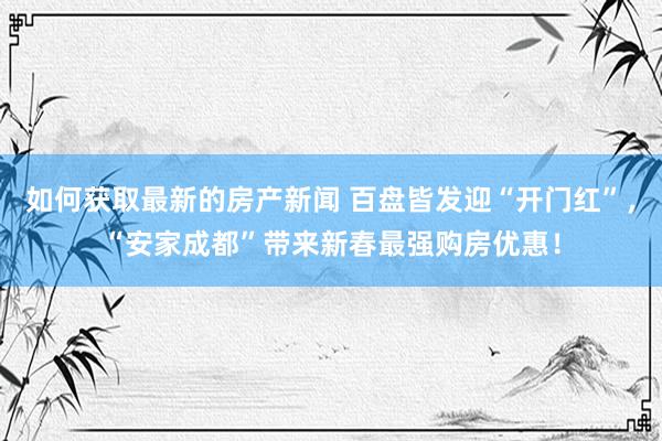 如何获取最新的房产新闻 百盘皆发迎“开门红”，“安家成都”带