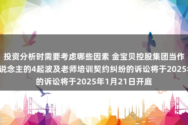 投资分析时需要考虑哪些因素 金宝贝控股集团当作被告/被上诉东说念主的4起波及老师培训契约纠纷的诉讼将于2025年1月21日开庭