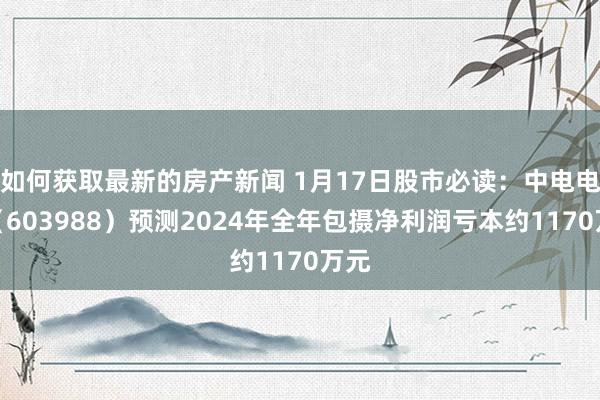 如何获取最新的房产新闻 1月17日股市必读：中电电机（603988）预测2024年全年包摄净利润亏本约1170万元