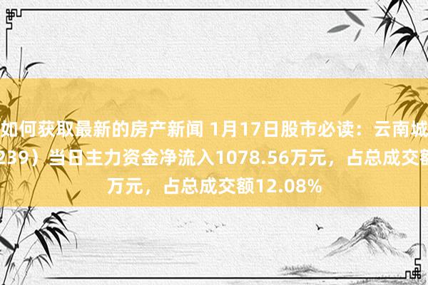 如何获取最新的房产新闻 1月17日股市必读：云南城投（600239）当日主力资金净流入1078.56万元，占总成交额12.08%