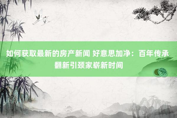 如何获取最新的房产新闻 好意思加净：百年传承 翻新引颈家崭新时间