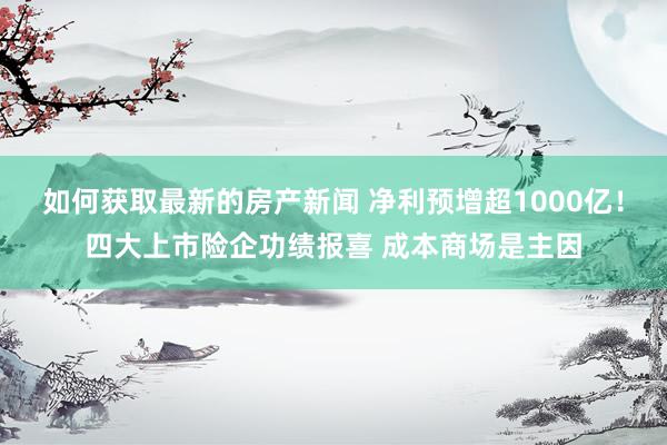 如何获取最新的房产新闻 净利预增超1000亿！四大上市险企功绩报喜 成本商场是主因