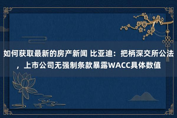 如何获取最新的房产新闻 比亚迪：把柄深交所公法，上市公司无强制条款暴露WACC具体数值