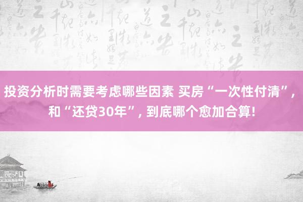 投资分析时需要考虑哪些因素 买房“一次性付清”, 和“还贷30年”, 到底哪个愈加合算!