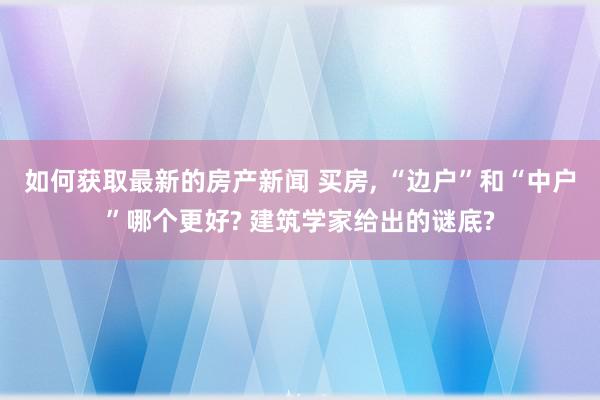 如何获取最新的房产新闻 买房, “边户”和“中户”哪个更好? 建筑学家给出的谜底?