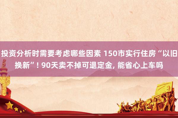 投资分析时需要考虑哪些因素 150市实行住房“以旧换新”! 90天卖不掉可退定金, 能省心上车吗