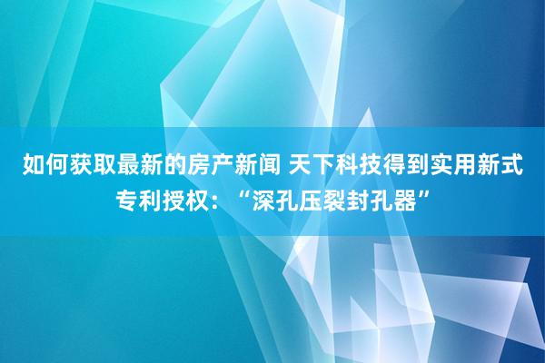 如何获取最新的房产新闻 天下科技得到实用新式专利授权：“深孔压裂封孔器”