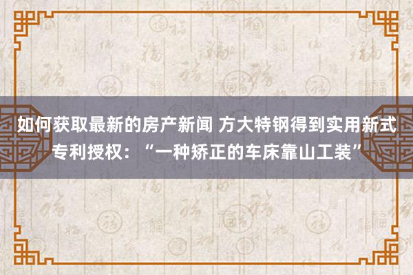 如何获取最新的房产新闻 方大特钢得到实用新式专利授权：“一种矫正的车床靠山工装”