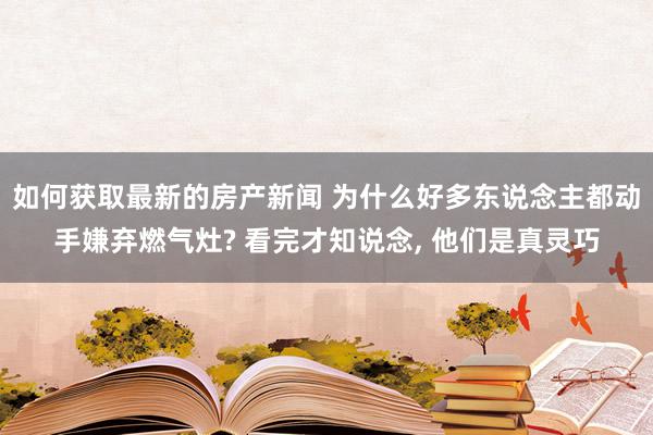 如何获取最新的房产新闻 为什么好多东说念主都动手嫌弃燃气灶? 看完才知说念, 他们是真灵巧