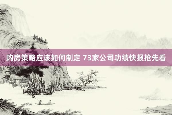 购房策略应该如何制定 73家公司功绩快报抢先看