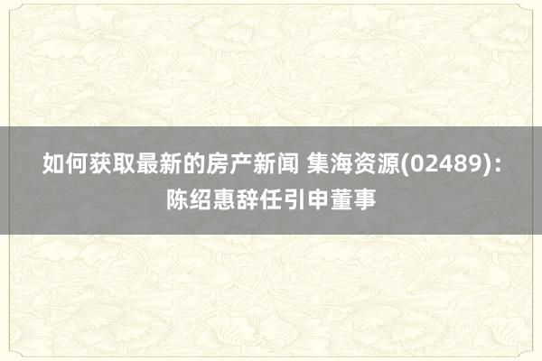 如何获取最新的房产新闻 集海资源(02489)：陈绍惠辞任引