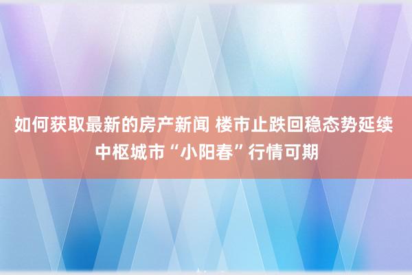 如何获取最新的房产新闻 楼市止跌回稳态势延续 中枢城市“小阳春”行情可期