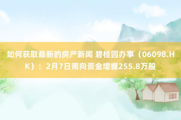 如何获取最新的房产新闻 碧桂园办事（06098.HK）：2月7日南向资金增握255.8万股