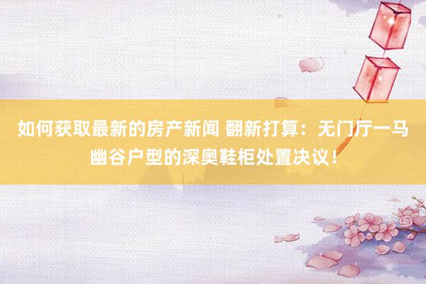 如何获取最新的房产新闻 翻新打算：无门厅一马幽谷户型的深奥鞋柜处置决议！