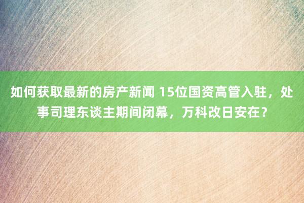 如何获取最新的房产新闻 15位国资高管入驻，处事司理东谈主期间闭幕，万科改日安在？