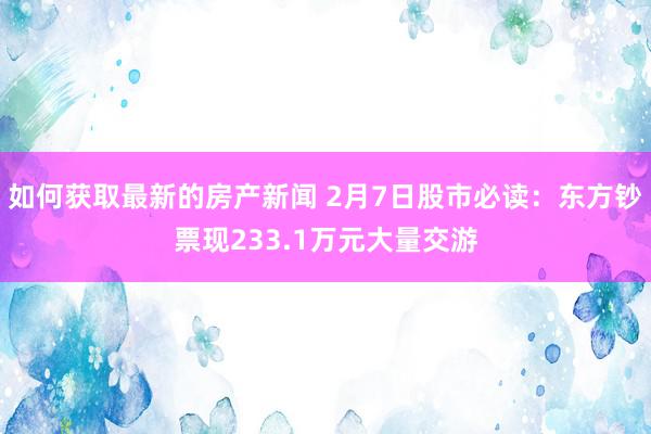 如何获取最新的房产新闻 2月7日股市必读：东方钞票现233.1万元大量交游