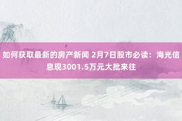 如何获取最新的房产新闻 2月7日股市必读：海光信息现3001.5万元大批来往