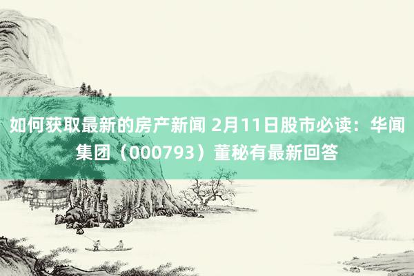 如何获取最新的房产新闻 2月11日股市必读：华闻集团（000793）董秘有最新回答