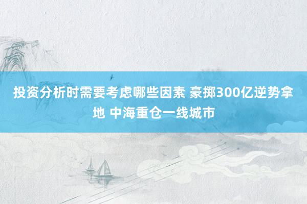 投资分析时需要考虑哪些因素 豪掷300亿逆势拿地 中海重仓一线城市