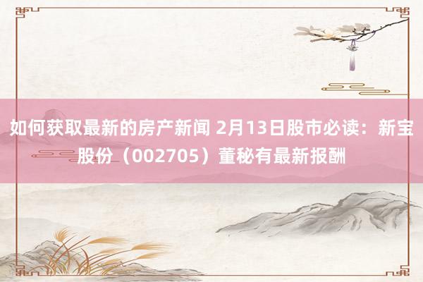 如何获取最新的房产新闻 2月13日股市必读：新宝股份（002705）董秘有最新报酬