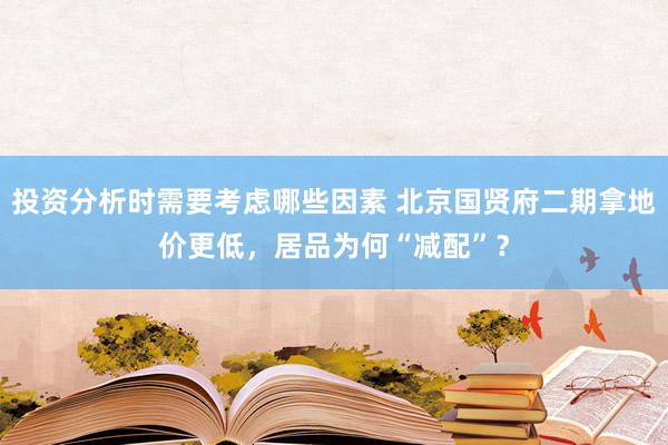 投资分析时需要考虑哪些因素 北京国贤府二期拿地价更低，居品为何“减配”？