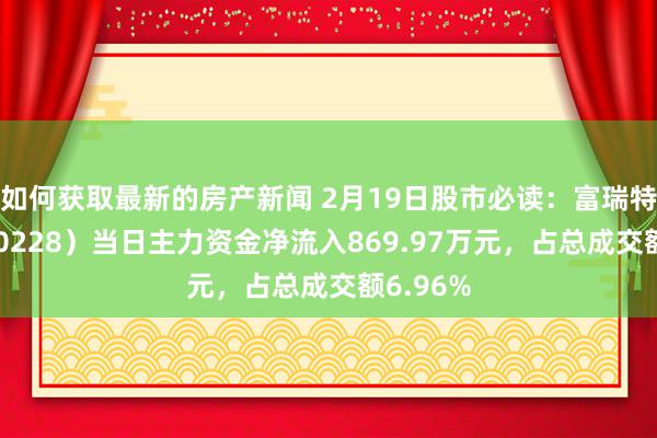 如何获取最新的房产新闻 2月19日股市必读：富瑞特装（300228）当日主力资金净流入869.97万元，占总成交额6.96%