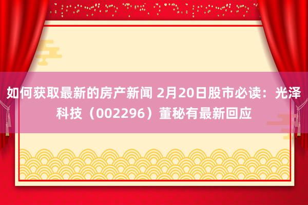 如何获取最新的房产新闻 2月20日股市必读：光泽科技（002296）董秘有最新回应