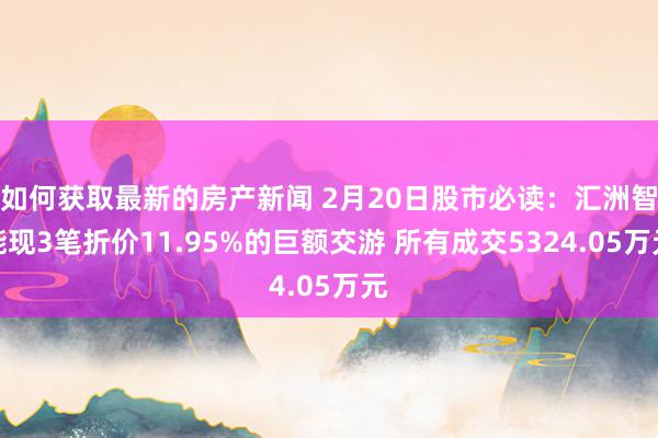 如何获取最新的房产新闻 2月20日股市必读：汇洲智能现3笔折价11.95%的巨额交游 所有成交5324.05万元